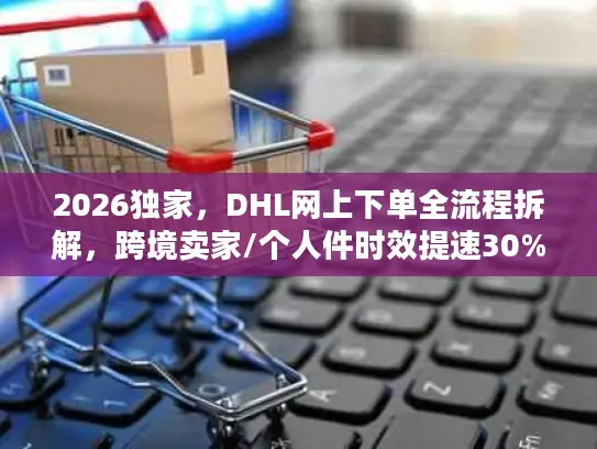 2026独家，DHL网上下单全流程拆解，跨境卖家/个人件时效提速30%的实操指南