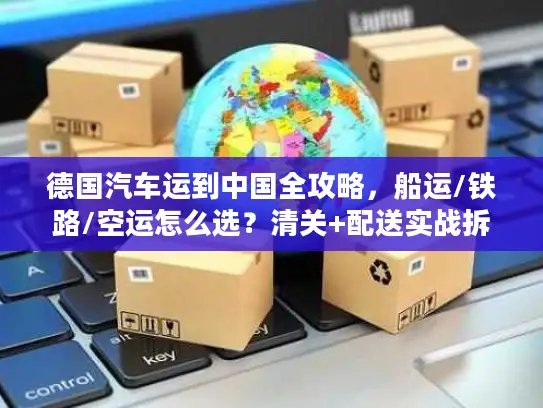 德国汽车运到中国全攻略，船运/铁路/空运怎么选？清关+配送实战拆解