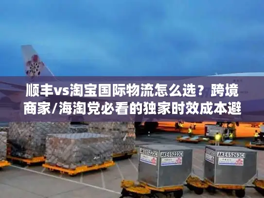 顺丰vs淘宝国际物流怎么选？跨境商家/海淘党必看的独家时效成本避坑指南