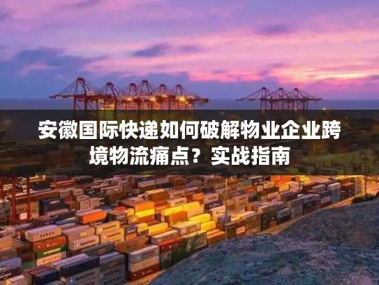 安徽国际快递如何破解物业企业跨境物流痛点？实战指南