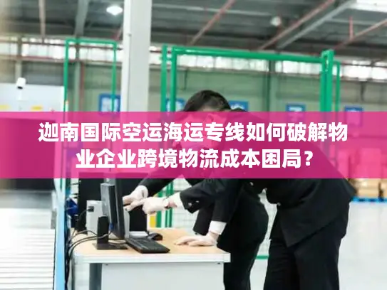 迦南国际空运海运专线如何破解物业企业跨境物流成本困局？