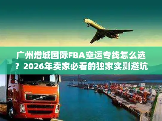 广州增城国际FBA空运专线怎么选？2026年卖家必看的独家实测避坑全攻略