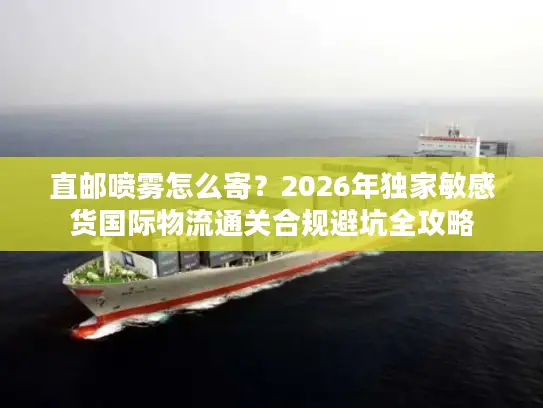 直邮喷雾怎么寄？2026年独家敏感货国际物流通关合规避坑全攻略