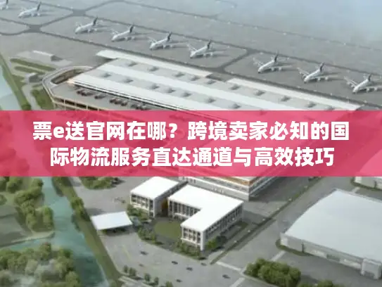 票e送官网在哪？跨境卖家必知的国际物流服务直达通道与高效技巧