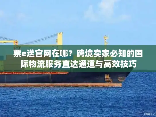 票e送官网在哪？跨境卖家必知的国际物流服务直达通道与高效技巧