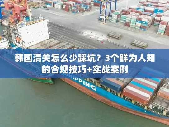 韩国清关怎么少踩坑？3个鲜为人知的合规技巧+实战案例