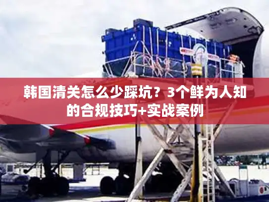 韩国清关怎么少踩坑？3个鲜为人知的合规技巧+实战案例