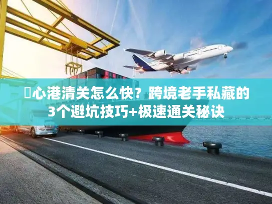 滘心港清关怎么快？跨境老手私藏的3个避坑技巧+极速通关秘诀