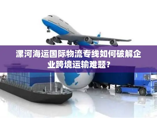 漯河海运国际物流专线如何破解企业跨境运输难题？