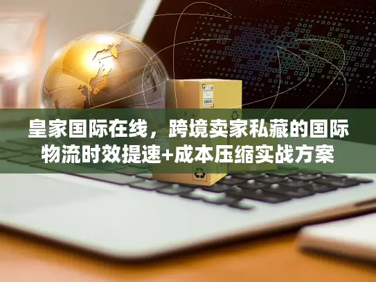 皇家国际在线，跨境卖家私藏的国际物流时效提速+成本压缩实战方案