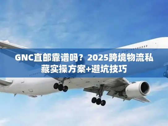 GNC直邮靠谱吗？2025跨境物流私藏实操方案+避坑技巧