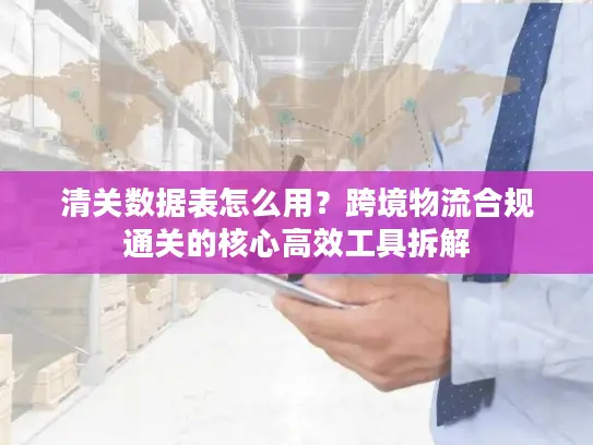 清关数据表怎么用？跨境物流合规通关的核心高效工具拆解