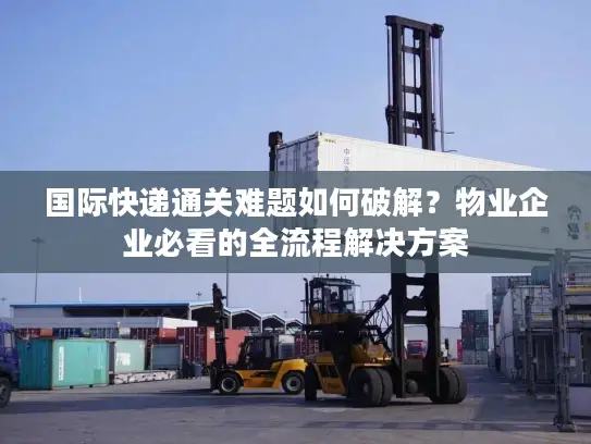 国际快递通关难题如何破解？物业企业必看的全流程解决方案