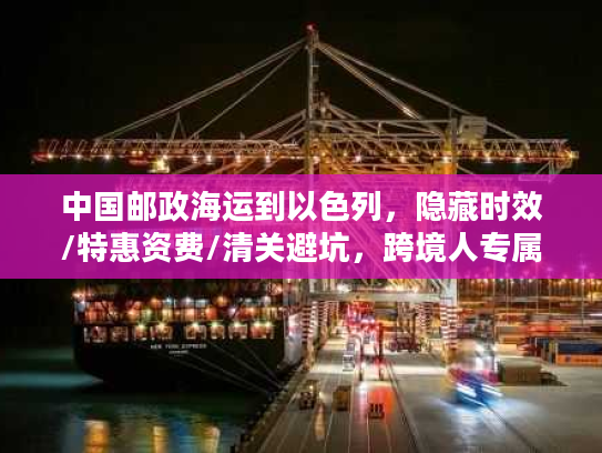 中国邮政海运到以色列，隐藏时效/特惠资费/清关避坑，跨境人专属稀缺攻略