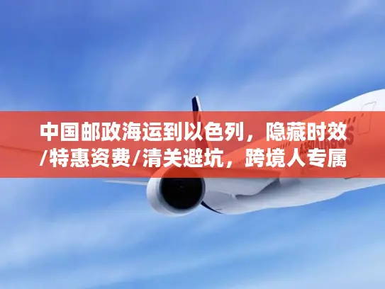 中国邮政海运到以色列，隐藏时效/特惠资费/清关避坑，跨境人专属稀缺攻略