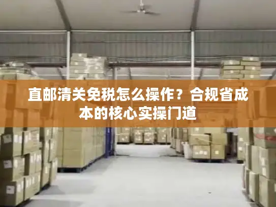 直邮清关免税怎么操作？合规省成本的核心实操门道