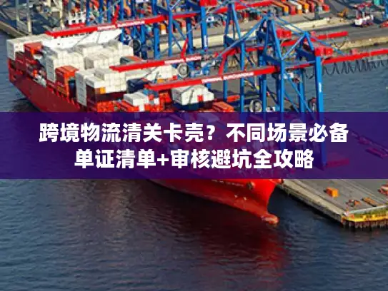跨境物流清关卡壳？不同场景必备单证清单+审核避坑全攻略