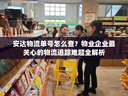 安达物流单号怎么查？物业企业最关心的物流追踪难题全解析