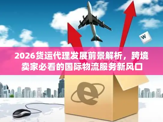 2026货运代理发展前景解析，跨境卖家必看的国际物流服务新风口