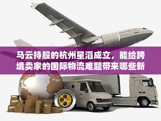 马云持股的杭州星滔成立，能给跨境卖家的国际物流难题带来哪些新解法？