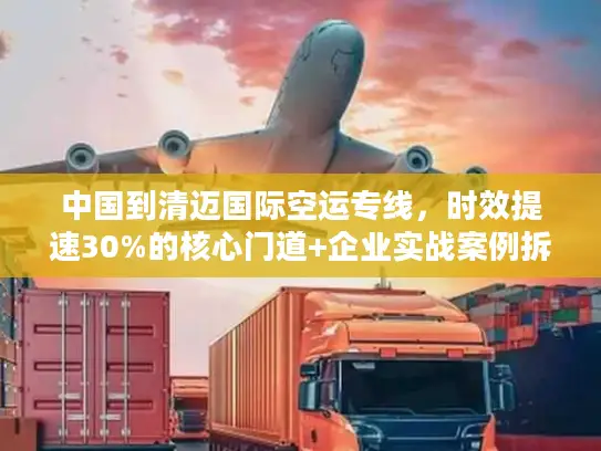 中国到清迈国际空运专线，时效提速30%的核心门道+企业实战案例拆解