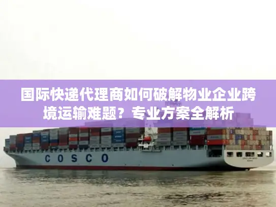 国际快递代理商如何破解物业企业跨境运输难题？专业方案全解析