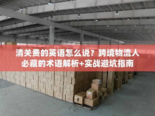 清关费的英语怎么说？跨境物流人必藏的术语解析+实战避坑指南