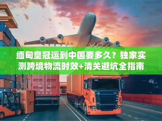 缅甸皇冠运到中国要多久？独家实测跨境物流时效+清关避坑全指南