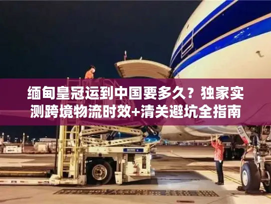 缅甸皇冠运到中国要多久？独家实测跨境物流时效+清关避坑全指南