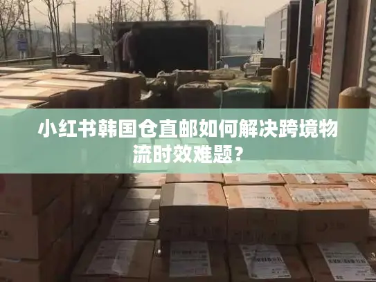 小红书韩国仓直邮如何解决跨境物流时效难题？
