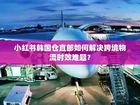 小红书韩国仓直邮如何解决跨境物流时效难题？