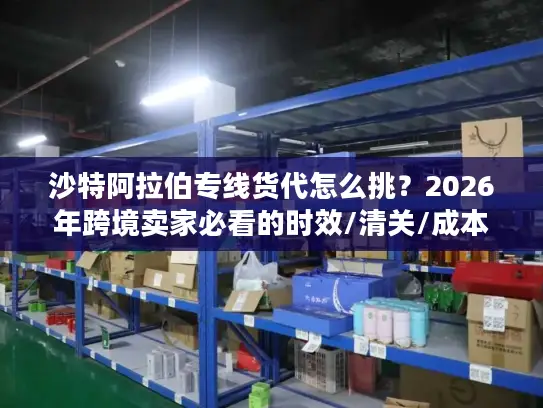 沙特阿拉伯专线货代怎么挑？2026年跨境卖家必看的时效/清关/成本全攻略