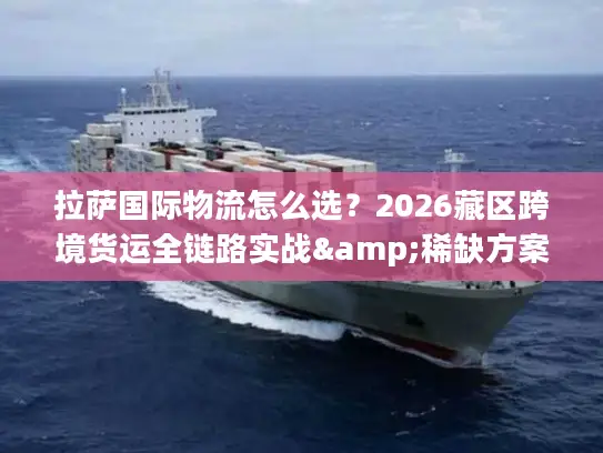 拉萨国际物流怎么选？2026藏区跨境货运全链路实战&稀缺方案解析