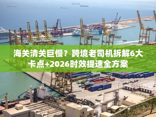 海关清关巨慢？跨境老司机拆解6大卡点+2026时效提速全方案