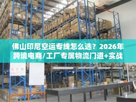 佛山印尼空运专线怎么选？2026年跨境电商/工厂专属物流门道+实战案例