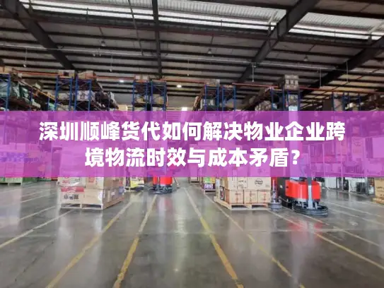 深圳顺峰货代如何解决物业企业跨境物流时效与成本矛盾？