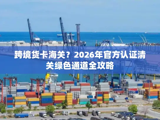 跨境货卡海关？2026年官方认证清关绿色通道全攻略