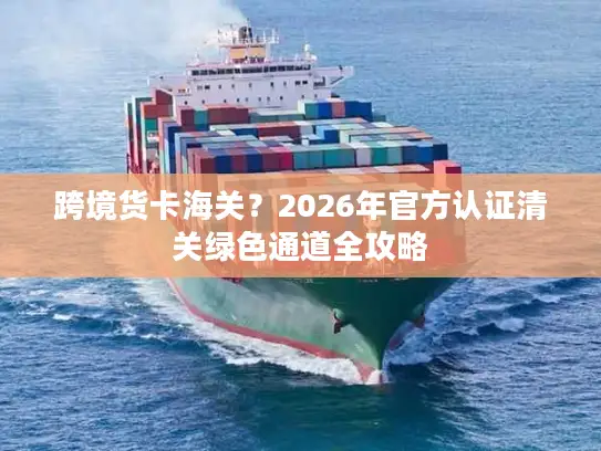 跨境货卡海关？2026年官方认证清关绿色通道全攻略