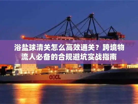 浴盐球清关怎么高效通关?跨境物流人必备的合规避坑实战指南 浴盐球清关怎么高效通关?跨境物流人必备的合规避坑实战指南