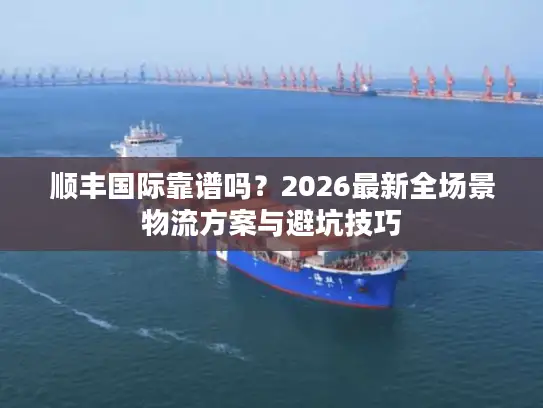 顺丰国际靠谱吗？2026最新全场景物流方案与避坑技巧