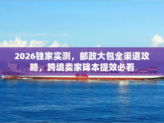 2026独家实测，邮政大包全渠道攻略，跨境卖家降本提效必看