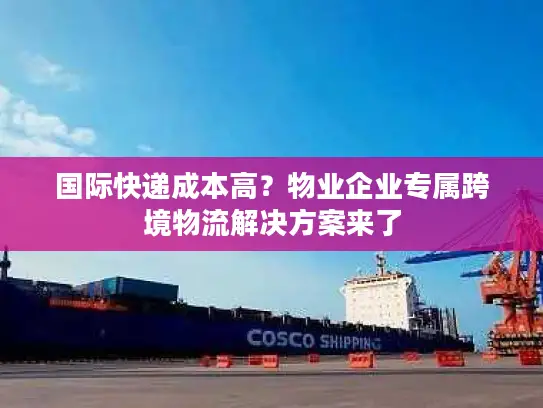 国际快递成本高？物业企业专属跨境物流解决方案来了
