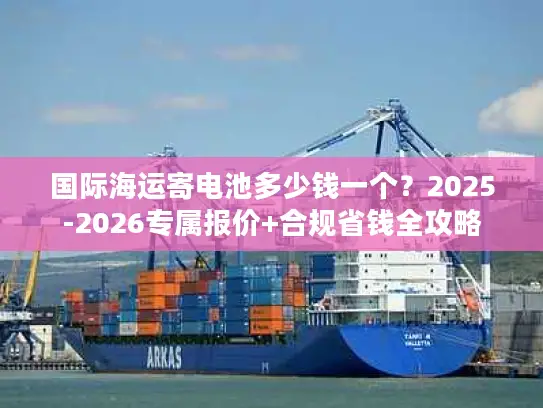国际海运寄电池多少钱一个？2025-2026专属报价+合规省钱全攻略