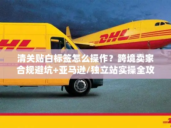 清关贴白标签怎么操作？跨境卖家合规避坑+亚马逊/独立站实操全攻略