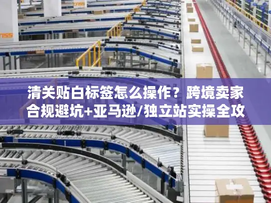 清关贴白标签怎么操作？跨境卖家合规避坑+亚马逊/独立站实操全攻略