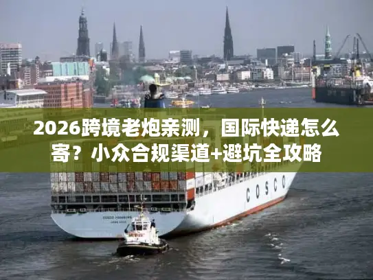 2026跨境老炮亲测，国际快递怎么寄？小众合规渠道+避坑全攻略