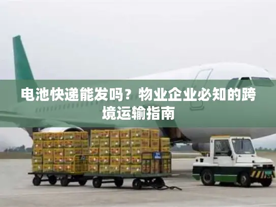 电池快递能发吗？物业企业必知的跨境运输指南