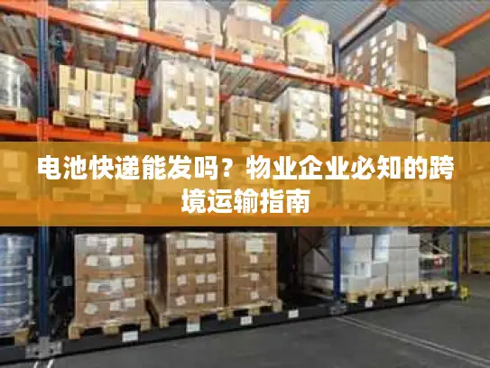 电池快递能发吗？物业企业必知的跨境运输指南
