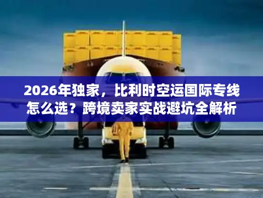 2026年独家，比利时空运国际专线怎么选？跨境卖家实战避坑全解析