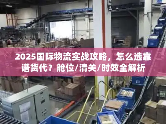 2025国际物流实战攻略，怎么选靠谱货代？舱位/清关/时效全解析